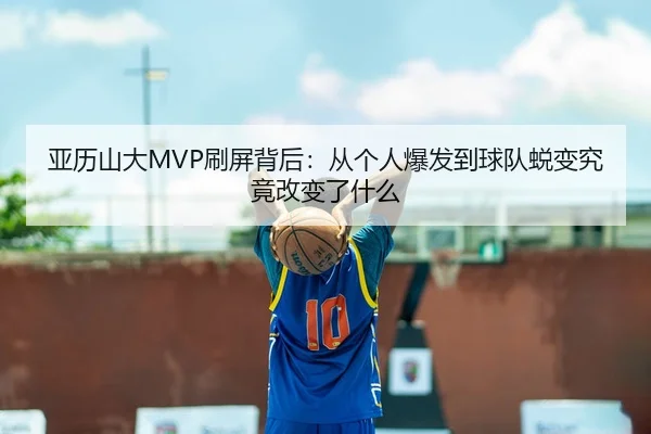 亚历山大MVP刷屏背后：从个人爆发到球队蜕变究竟改变了什么